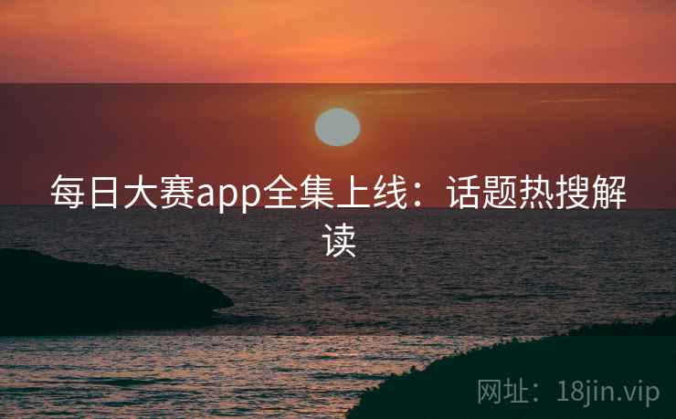 每日大赛app全集上线：话题热搜解读