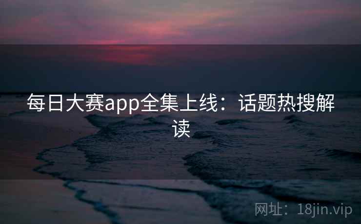 每日大赛app全集上线：话题热搜解读