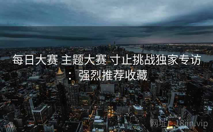 每日大赛 主题大赛 寸止挑战独家专访：强烈推荐收藏