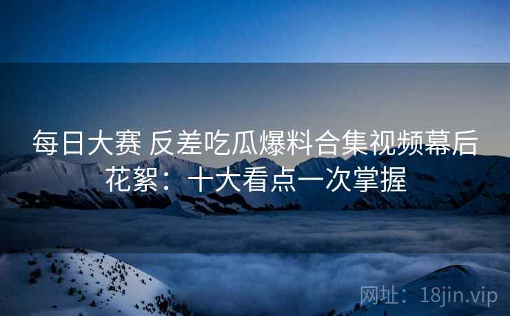 每日大赛 反差吃瓜爆料合集视频幕后花絮：十大看点一次掌握