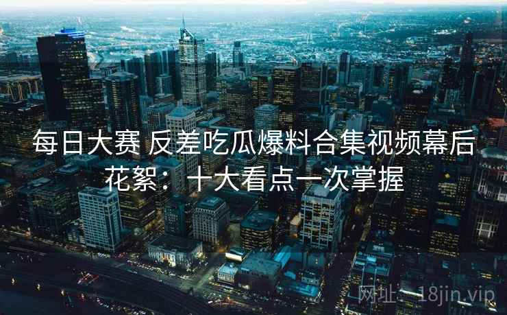 每日大赛 反差吃瓜爆料合集视频幕后花絮：十大看点一次掌握