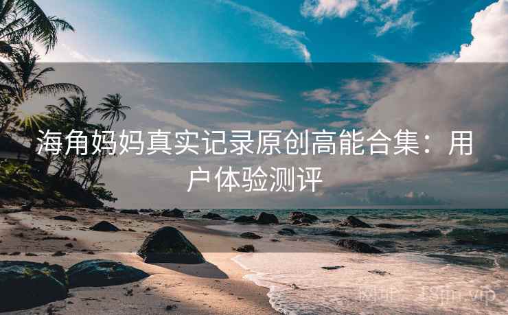 海角妈妈真实记录原创高能合集：用户体验测评