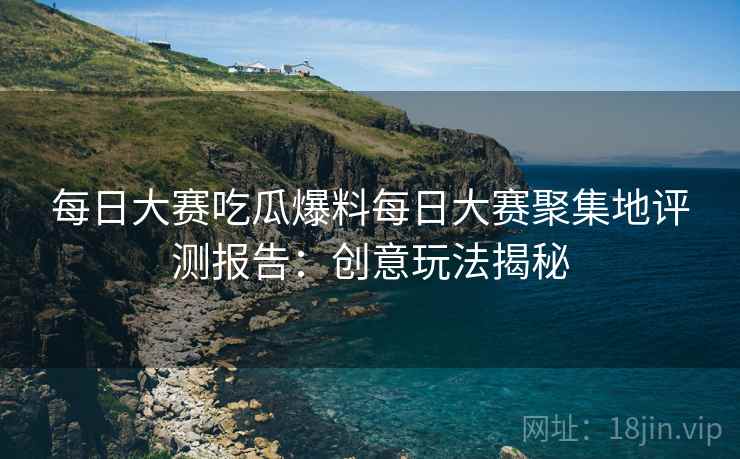 每日大赛吃瓜爆料每日大赛聚集地评测报告：创意玩法揭秘