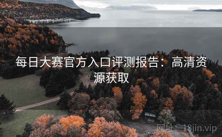 每日大赛官方入口评测报告：高清资源获取
