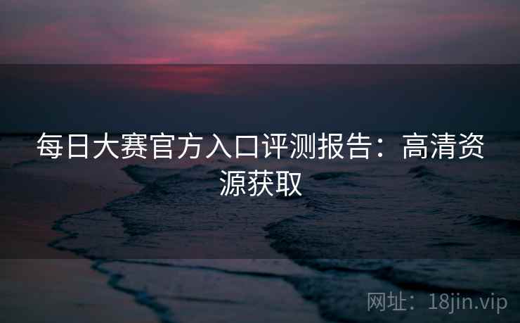 每日大赛官方入口评测报告：高清资源获取