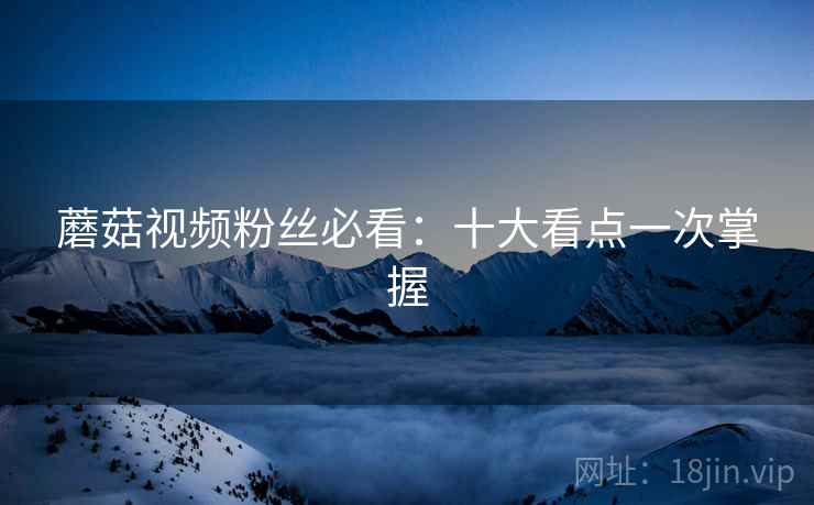 蘑菇视频粉丝必看：十大看点一次掌握