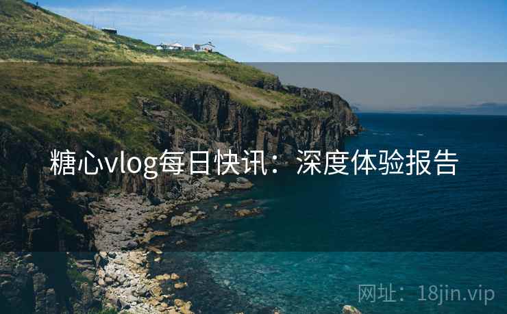 糖心vlog每日快讯：深度体验报告