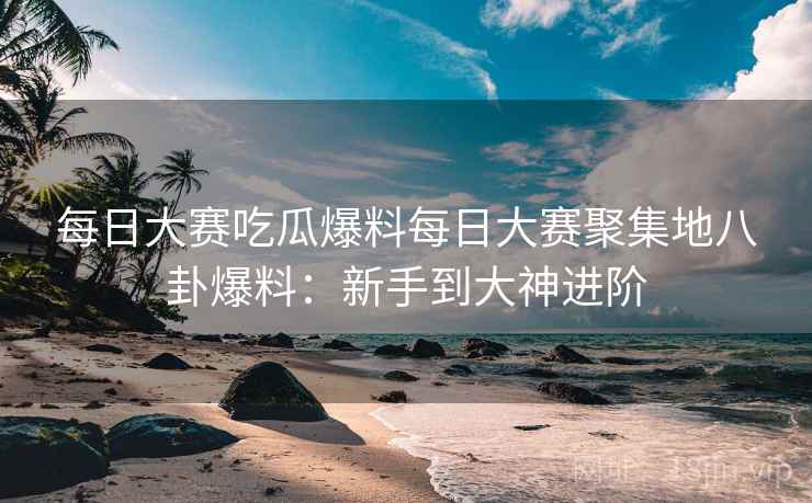 每日大赛吃瓜爆料每日大赛聚集地八卦爆料：新手到大神进阶