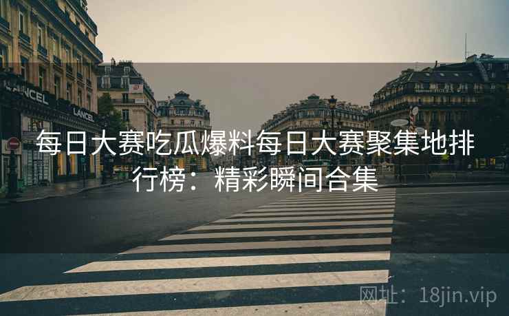 每日大赛吃瓜爆料每日大赛聚集地排行榜：精彩瞬间合集