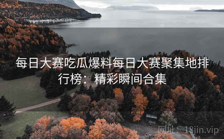 每日大赛吃瓜爆料每日大赛聚集地排行榜：精彩瞬间合集
