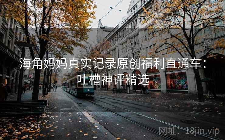 海角妈妈真实记录原创福利直通车：吐槽神评精选