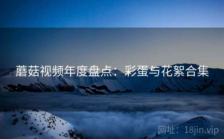 蘑菇视频年度盘点：彩蛋与花絮合集