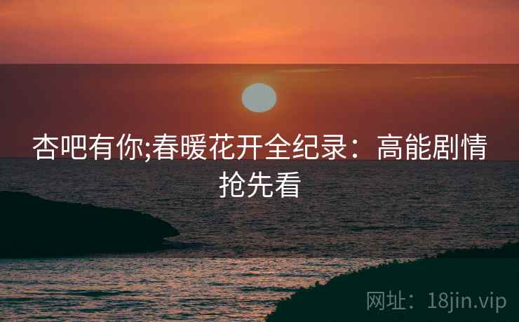 杏吧有你;春暖花开全纪录：高能剧情抢先看