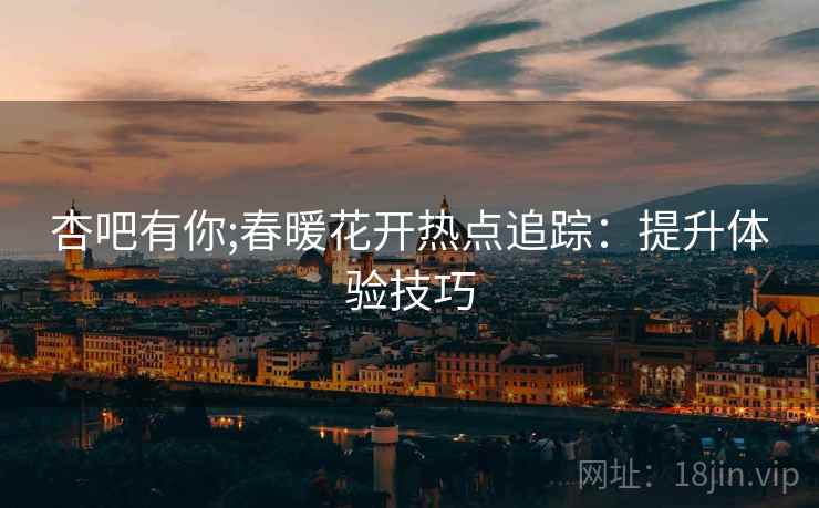 杏吧有你;春暖花开热点追踪：提升体验技巧