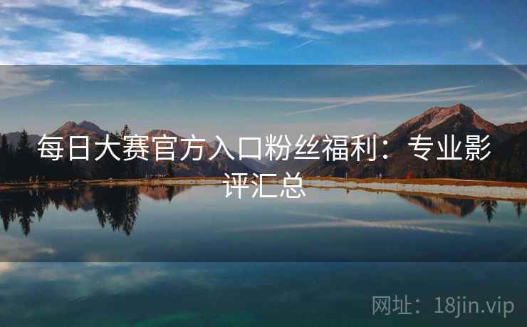 每日大赛官方入口粉丝福利：专业影评汇总