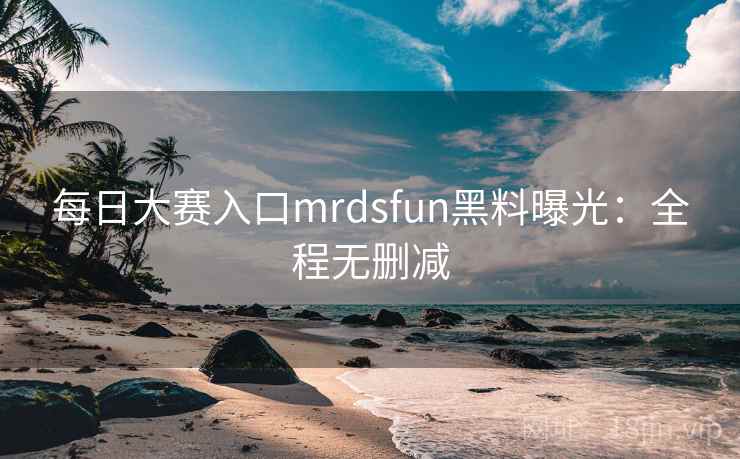 每日大赛入口mrdsfun黑料曝光：全程无删减