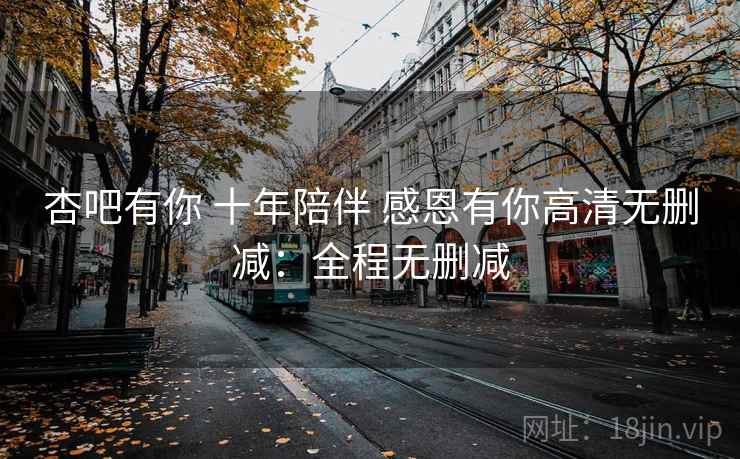 杏吧有你 十年陪伴 感恩有你高清无删减:全程无删减