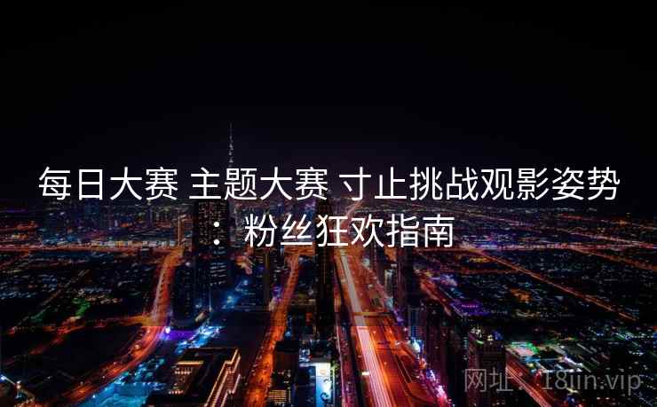 每日大赛 主题大赛 寸止挑战观影姿势：粉丝狂欢指南